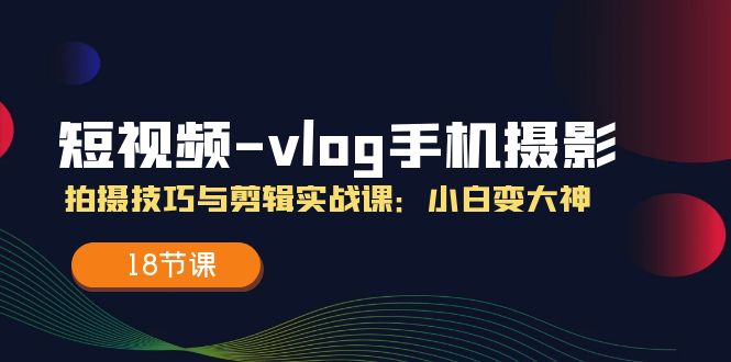 （11518期）短视频-vlog手机摄影：拍摄技巧与剪辑实战课：小白变大神（18节课）-网创资源总站