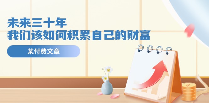 公众号付费文章《未来三十年，我们该如何积累自己的财富》-网创资源总站