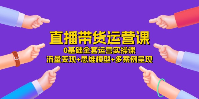 直播带货运营课，0基础全套运营实操 流量变现+思维模型+多案例呈现（34节）-网创资源总站