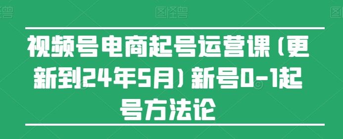 视频号电商起号运营课(更新24年7月)新号0-1起号方法论-网创资源总站