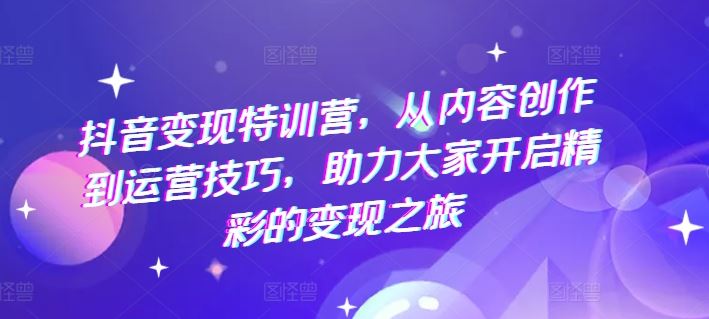 抖音变现特训营，从内容创作到运营技巧，助力大家开启精彩的变现之旅-网创资源总站
