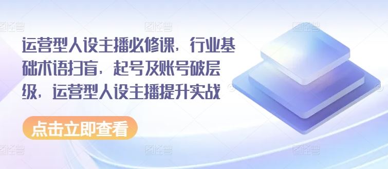 运营型人设主播必修课，行业基础术语扫盲，起号及账号破层级，运营型人设主播提升实战-网创资源总站