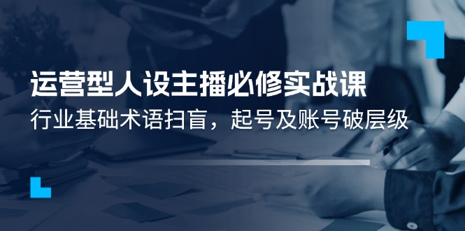 运营型人设主播必修实战课：行业基础术语扫盲，起号及账号破层级-网创资源总站