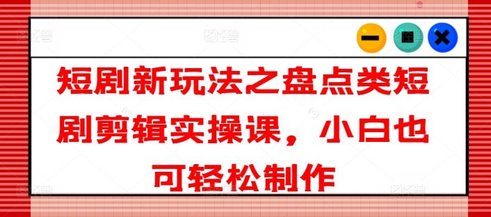 短剧新玩法之盘点类短剧剪辑实操课，小白也可轻松制作-网创资源总站