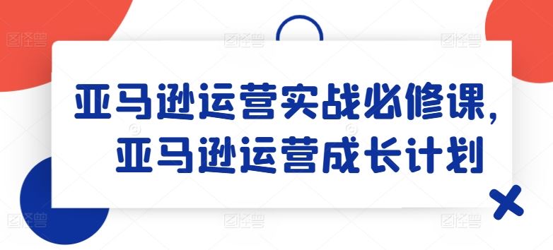 亚马逊运营实战必修课，亚马逊运营成长计划-网创资源总站