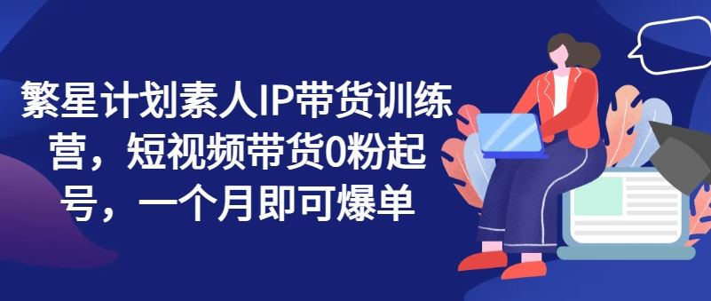 繁星计划素人IP带货训练营，短视频带货0粉起号，一个月即可爆单-网创资源总站