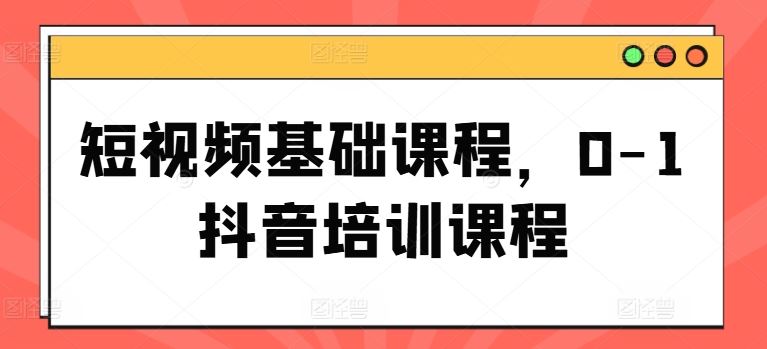 短视频基础课程，0-1抖音培训课程-网创资源总站