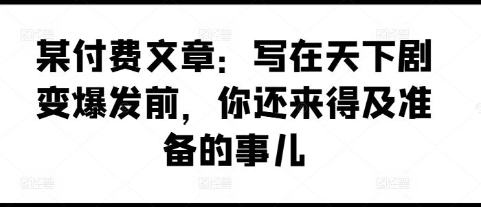 某付费文章：写在天下剧变爆发前，你还来得及准备的事儿-网创资源总站