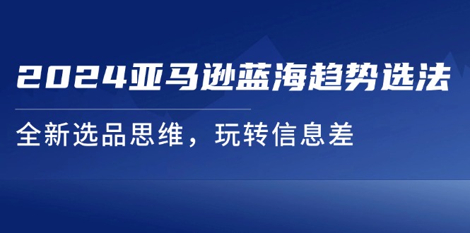 （11703期）2024亚马逊蓝海趋势选法，全新选品思维，玩转信息差-网创资源总站