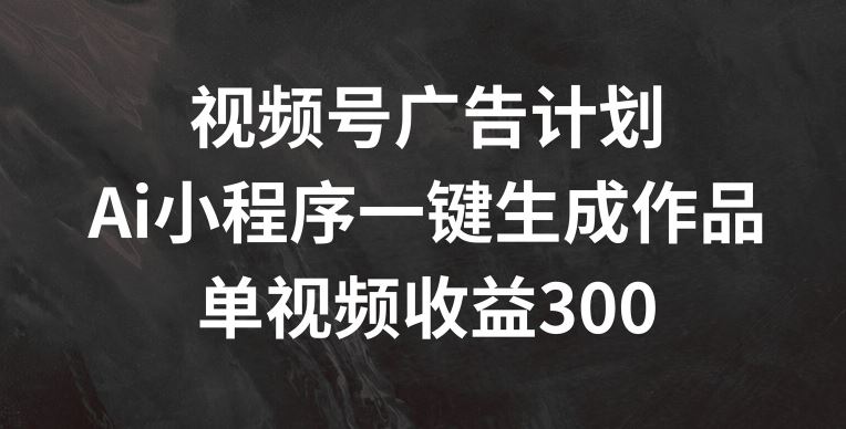 视频号广告计划，AI小程序一键生成作品， 单视频收益300+【揭秘】-网创资源总站