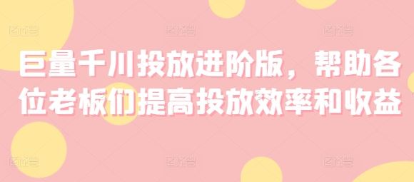巨量千川投放进阶版，帮助各位老板们提高投放效率和收益-网创资源总站