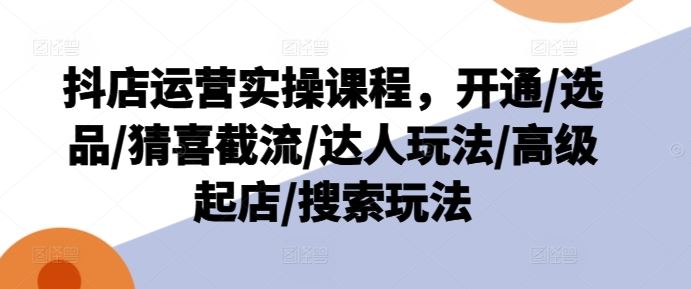 抖店运营实操课程，开通/选品/猜喜截流/达人玩法/高级起店/搜索玩法-网创资源总站