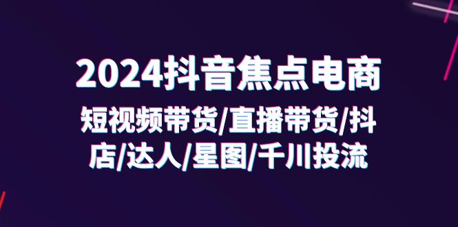 （11794期）2024抖音-焦点电商：短视频带货/直播带货/抖店/达人/星图/千川投流/32节课-网创资源总站