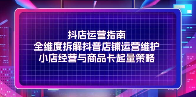 （11799期）抖店运营指南，全维度拆解抖音店铺运营维护，小店经营与商品卡起量策略-网创资源总站