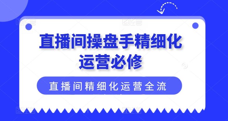 直播间操盘手精细化运营必修，直播间精细化运营全流程解读-网创资源总站