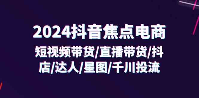 2024抖音焦点电商：短视频带货/直播带货/抖店/达人/星图/千川投流/32节课-网创资源总站