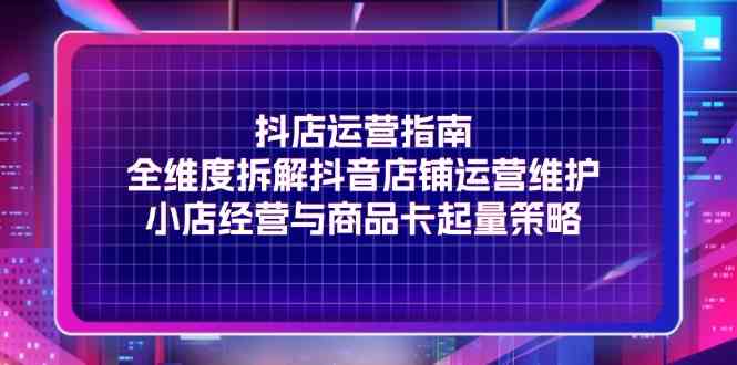抖店运营指南，全维度拆解抖音店铺运营维护，小店经营与商品卡起量策略-网创资源总站