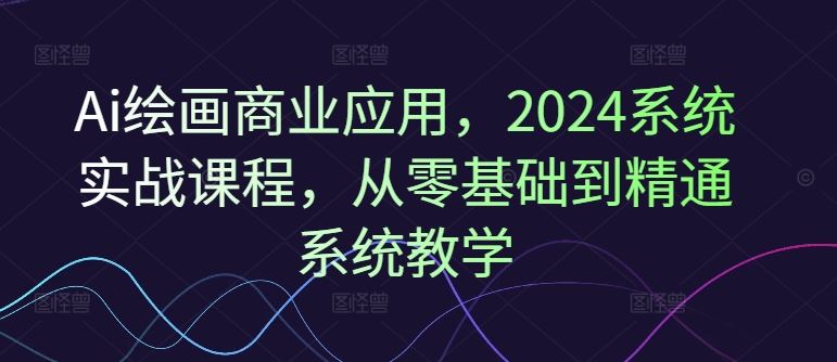 Ai绘画商业应用，2024系统实战课程，从零基础到精通系统教学-网创资源总站
