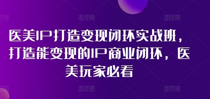 医美IP打造变现闭环实战班，打造能变现的IP商业闭环，医美玩家必看!-网创资源总站