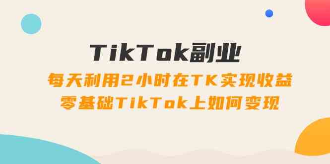 TikTok副业课：每天利用2小时在TK实现收益，零基础TikTok上如何变现（34节）-网创资源总站