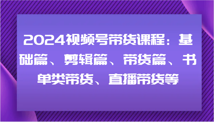 2024视频号带货课程：基础篇、剪辑篇、带货篇、书单类带货、直播带货等-网创资源总站