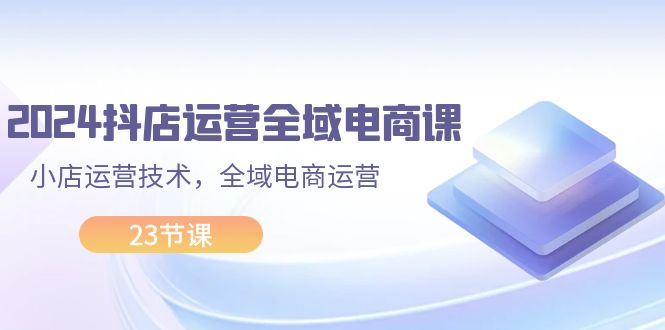 （11898期）2024抖店运营-全域电商课，小店运营技术，全域电商运营（23节课）-网创资源总站
