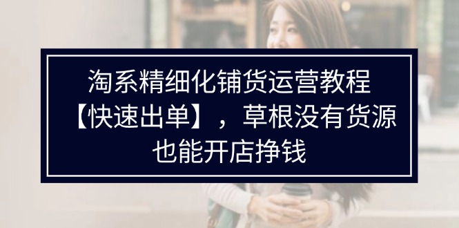 （11937期）淘系精细化铺货运营教程【快速出单】，草根没有货源，也能开店挣钱-网创资源总站