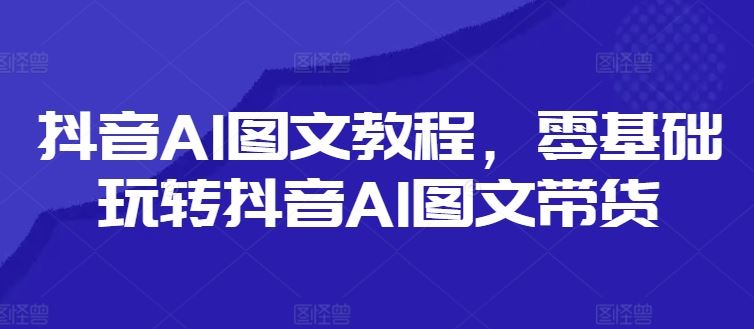 抖音AI图文教程，零基础玩转抖音AI图文带货-网创资源总站