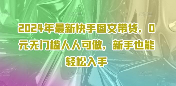 2024年最新快手图文带货，0元无门槛人人可做，新手也能轻松入手-网创资源总站