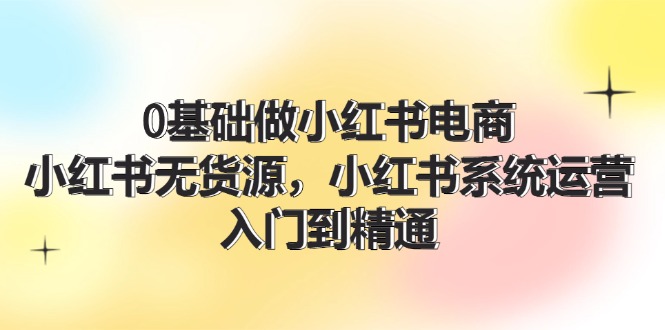 0基础做小红书电商，小红书无货源系统运营，入门到精通 (70节)-网创资源总站