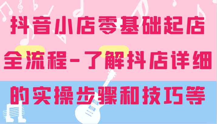 抖音小店零基础起店全流程-详细学习抖店的实操步骤和技巧等-网创资源总站
