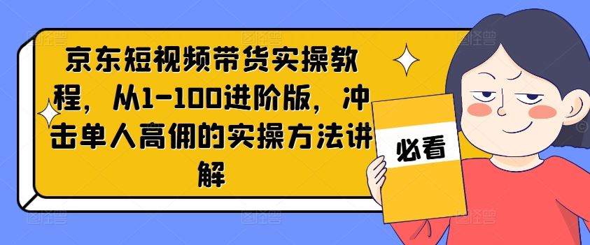 京东短视频带货实操教程，从1-100进阶版，冲击单人高佣的实操方法讲解-网创资源总站
