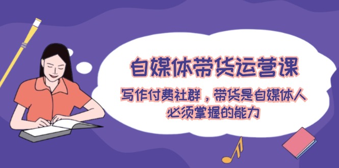 自媒体带货运营课：写作付费社群，带货是自媒体人必须掌握的能力-网创资源总站
