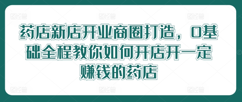 药店新店开业商圈打造，0基础全程教你如何开店开一定赚钱的药店-网创资源总站