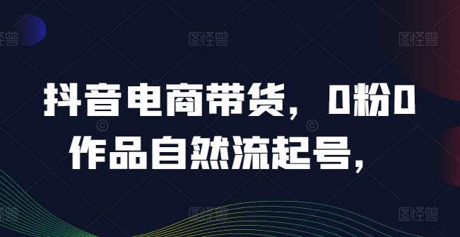 抖音电商带货，0粉0作品自然流起号，热销20多万人的抖音课程的经验分享-网创资源总站