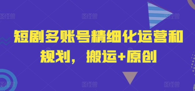 短剧多账号精细化运营和规划，搬运+原创-网创资源总站