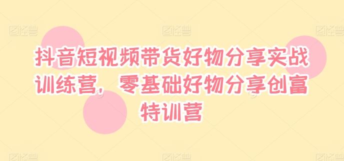 抖音短视频带货好物分享实战训练营，零基础好物分享创富特训营-网创资源总站
