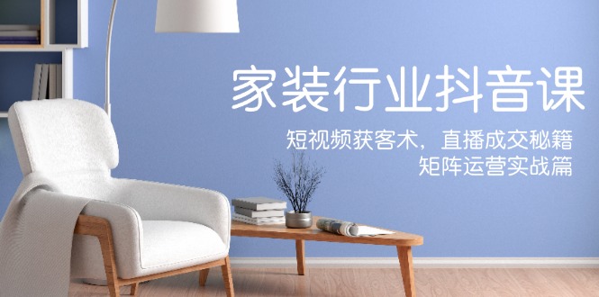家装抖音课：短视频获客术，直播成交秘籍，矩阵运营实战篇-网创资源总站