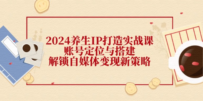 （12259期）2024养生IP打造实战课：账号定位与搭建，解锁自媒体变现新策略-网创资源总站