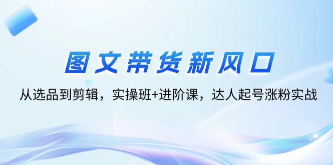 （12306期）图文带货新风口：从选品到剪辑，实操班+进阶课，达人起号涨粉实战-网创资源总站