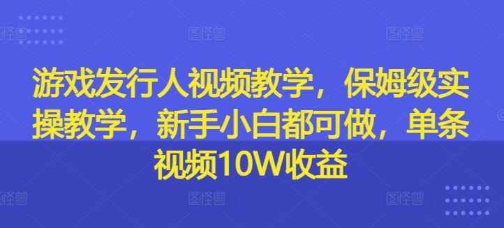 游戏发行人视频教学，保姆级实操教学，新手小白都可做，单条视频10W收益-网创资源总站