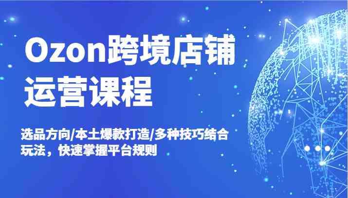 Ozon跨境店铺运营课程，选品方向/本土爆款打造/多种技巧结合玩法，快速掌握平台规则-网创资源总站