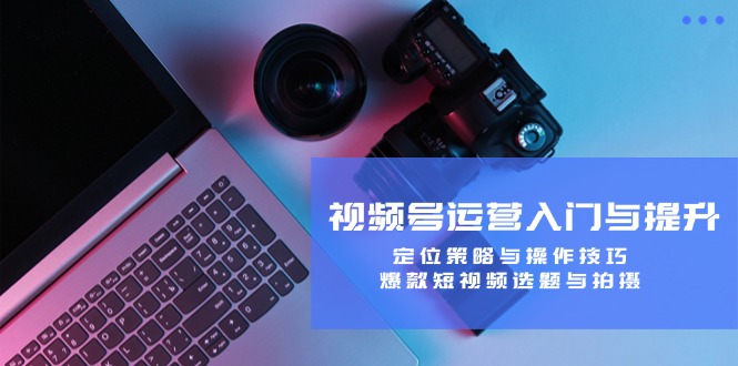 视频号运营入门与提升：定位策略与操作技巧，爆款短视频选题与拍摄-网创资源总站