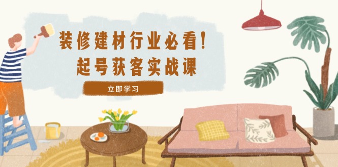 装修-建材行业必看！起号获客实战课：精准定位+爆款视频+高效运营-网创资源总站