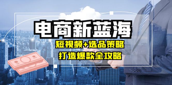 商家必看电商新蓝海：短视频+选品策略，打造爆款全攻略，月入10w+-网创资源总站