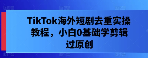 TikTok海外短剧去重实操教程，小白0基础学剪辑过原创-网创资源总站