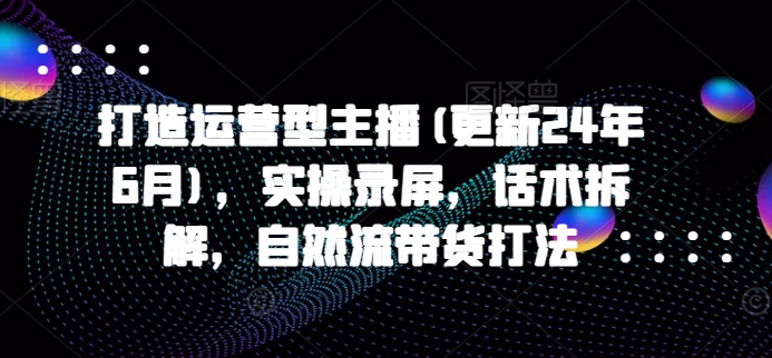 打造运营型主播(更新25年6月)，实操录屏，话术拆解，自然流带货打法-网创资源总站