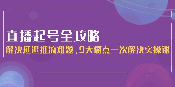 直播起号全攻略：解决延迟推流难题，9大痛点一次解决实操课-网创资源总站
