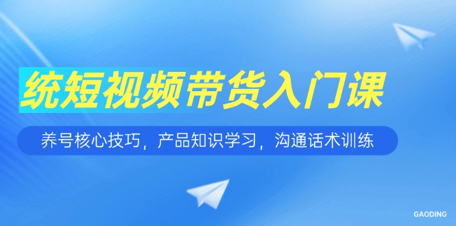 短视频带货入门课，养号核心技巧，产品知识学习，沟通话术训练-网创资源总站
