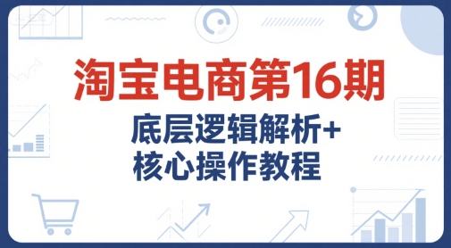 淘宝电商第16期，底层逻辑解析+核心操作教程，运营、推广提升能力的必学课程+配套资料-网创资源总站